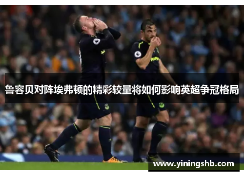 鲁容贝对阵埃弗顿的精彩较量将如何影响英超争冠格局